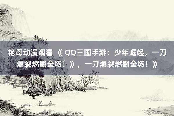 艳母动漫观看 《 QQ三国手游：少年崛起，一刀爆裂燃翻全场！》，一刀爆裂燃翻全场！》