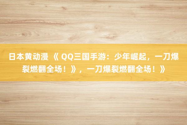 日本黄动漫 《 QQ三国手游：少年崛起，一刀爆裂燃翻全场！》，一刀爆裂燃翻全场！》