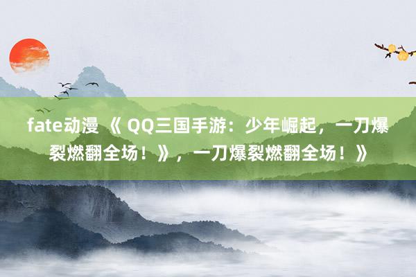 fate动漫 《 QQ三国手游：少年崛起，一刀爆裂燃翻全场！》，一刀爆裂燃翻全场！》
