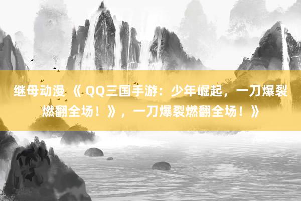 继母动漫 《 QQ三国手游：少年崛起，一刀爆裂燃翻全场！》，一刀爆裂燃翻全场！》
