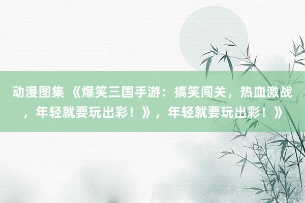 动漫图集 《爆笑三国手游：搞笑闯关，热血激战，年轻就要玩出彩！》，年轻就要玩出彩！》