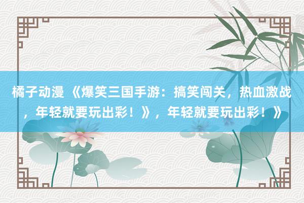 橘子动漫 《爆笑三国手游：搞笑闯关，热血激战，年轻就要玩出彩！》，年轻就要玩出彩！》