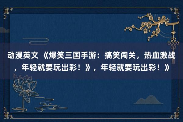 动漫英文 《爆笑三国手游：搞笑闯关，热血激战，年轻就要玩出彩！》，年轻就要玩出彩！》