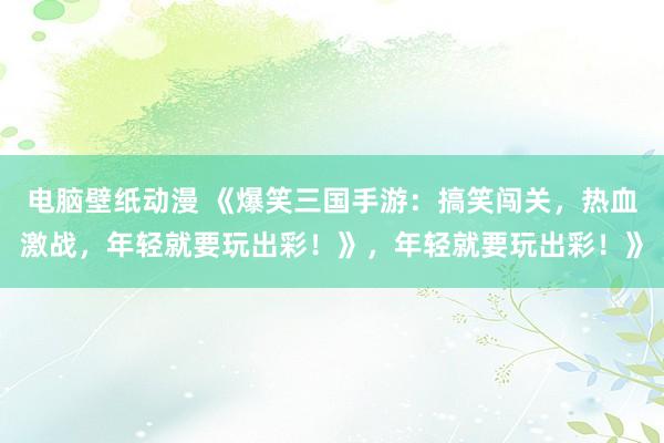 电脑壁纸动漫 《爆笑三国手游：搞笑闯关，热血激战，年轻就要玩出彩！》，年轻就要玩出彩！》