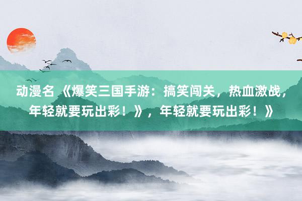 动漫名 《爆笑三国手游：搞笑闯关，热血激战，年轻就要玩出彩！》，年轻就要玩出彩！》