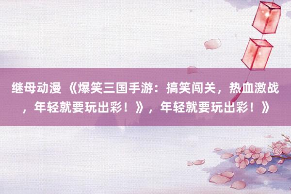 继母动漫 《爆笑三国手游：搞笑闯关，热血激战，年轻就要玩出彩！》，年轻就要玩出彩！》