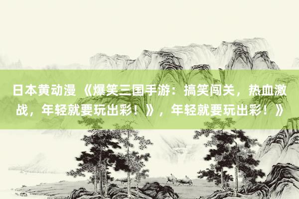 日本黄动漫 《爆笑三国手游：搞笑闯关，热血激战，年轻就要玩出彩！》，年轻就要玩出彩！》
