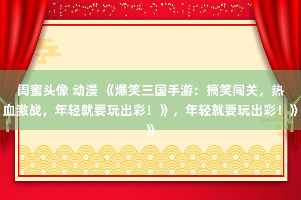 闺蜜头像 动漫 《爆笑三国手游：搞笑闯关，热血激战，年轻就要玩出彩！》，年轻就要玩出彩！》