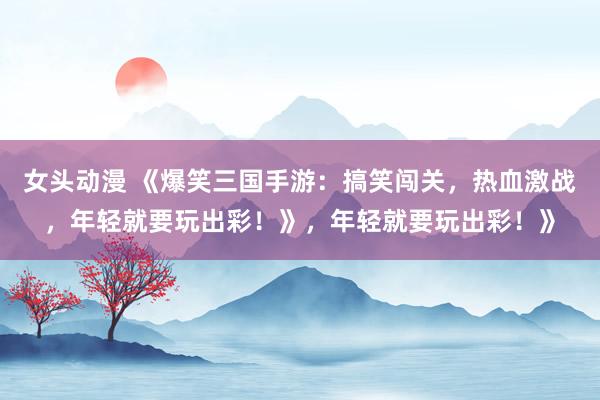 女头动漫 《爆笑三国手游：搞笑闯关，热血激战，年轻就要玩出彩！》，年轻就要玩出彩！》