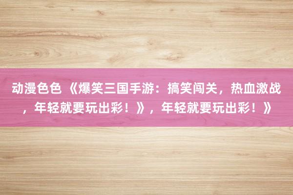 动漫色色 《爆笑三国手游：搞笑闯关，热血激战，年轻就要玩出彩！》，年轻就要玩出彩！》