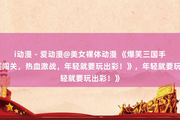 i动漫 - 爱动漫@美女裸体动漫 《爆笑三国手游：搞笑闯关，热血激战，年轻就要玩出彩！》，年轻就要玩出彩！》