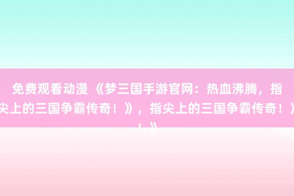 免费观看动漫 《梦三国手游官网：热血沸腾，指尖上的三国争霸传奇！》，指尖上的三国争霸传奇！》