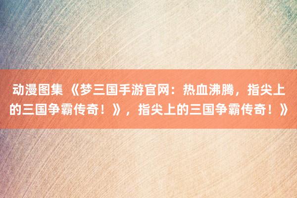动漫图集 《梦三国手游官网：热血沸腾，指尖上的三国争霸传奇！》，指尖上的三国争霸传奇！》