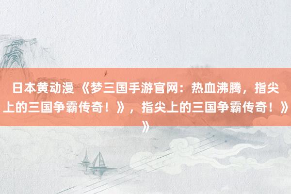 日本黄动漫 《梦三国手游官网：热血沸腾，指尖上的三国争霸传奇！》，指尖上的三国争霸传奇！》