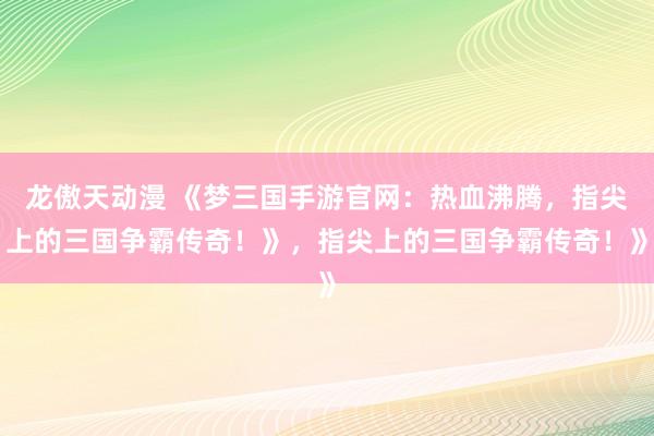 龙傲天动漫 《梦三国手游官网：热血沸腾，指尖上的三国争霸传奇！》，指尖上的三国争霸传奇！》
