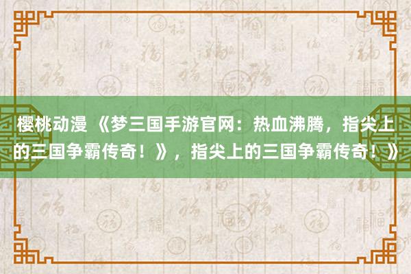 樱桃动漫 《梦三国手游官网：热血沸腾，指尖上的三国争霸传奇！》，指尖上的三国争霸传奇！》