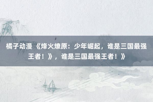 橘子动漫 《烽火燎原：少年崛起，谁是三国最强王者！》，谁是三国最强王者！》