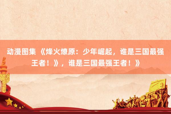 动漫图集 《烽火燎原：少年崛起，谁是三国最强王者！》，谁是三国最强王者！》