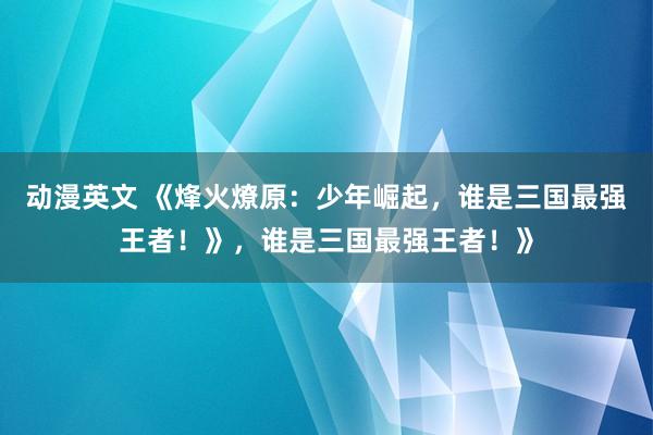 动漫英文 《烽火燎原：少年崛起，谁是三国最强王者！》，谁是三国最强王者！》