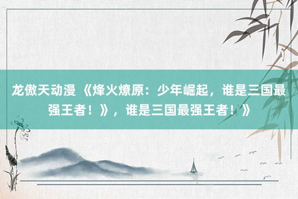 龙傲天动漫 《烽火燎原：少年崛起，谁是三国最强王者！》，谁是三国最强王者！》