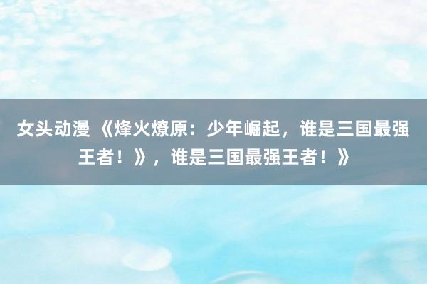 女头动漫 《烽火燎原：少年崛起，谁是三国最强王者！》，谁是三国最强王者！》