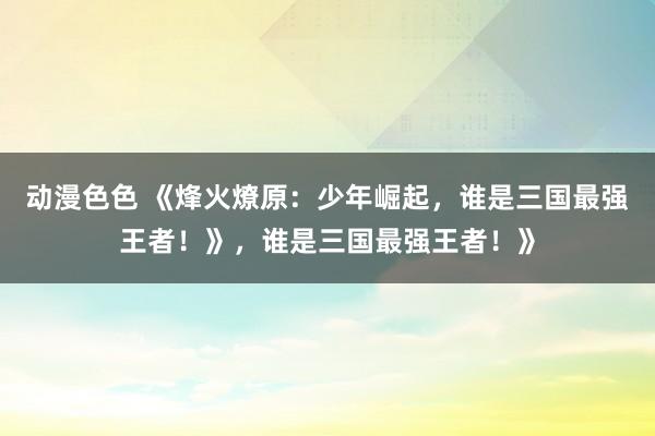 动漫色色 《烽火燎原：少年崛起，谁是三国最强王者！》，谁是三国最强王者！》