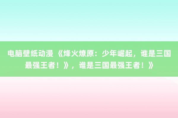 电脑壁纸动漫 《烽火燎原：少年崛起，谁是三国最强王者！》，谁是三国最强王者！》