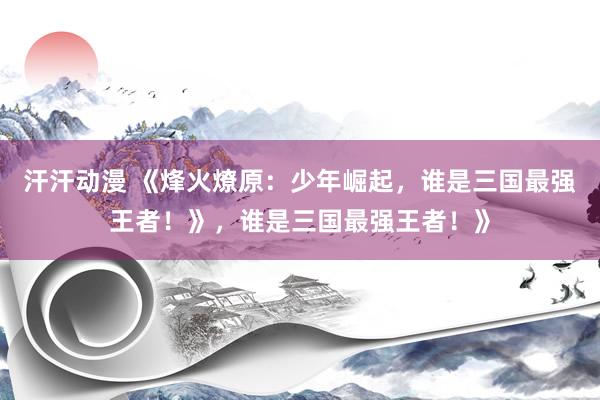 汗汗动漫 《烽火燎原：少年崛起，谁是三国最强王者！》，谁是三国最强王者！》