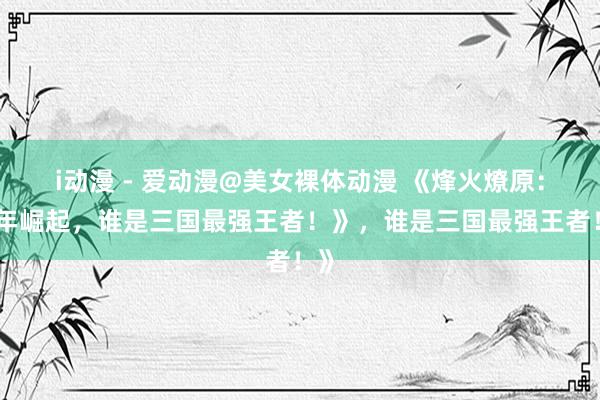 i动漫 - 爱动漫@美女裸体动漫 《烽火燎原：少年崛起，谁是三国最强王者！》，谁是三国最强王者！》