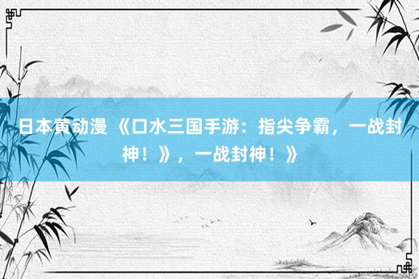 日本黄动漫 《口水三国手游：指尖争霸，一战封神！》，一战封神！》