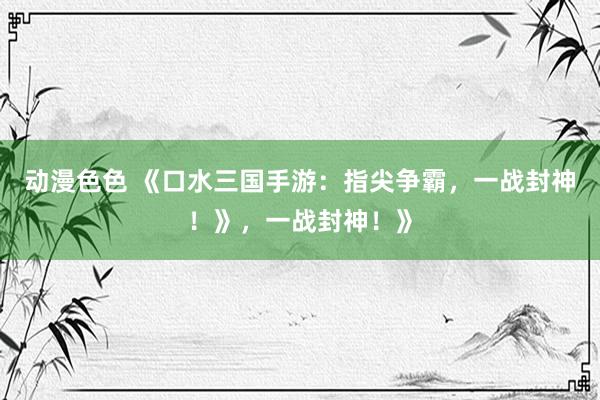 动漫色色 《口水三国手游：指尖争霸，一战封神！》，一战封神！》