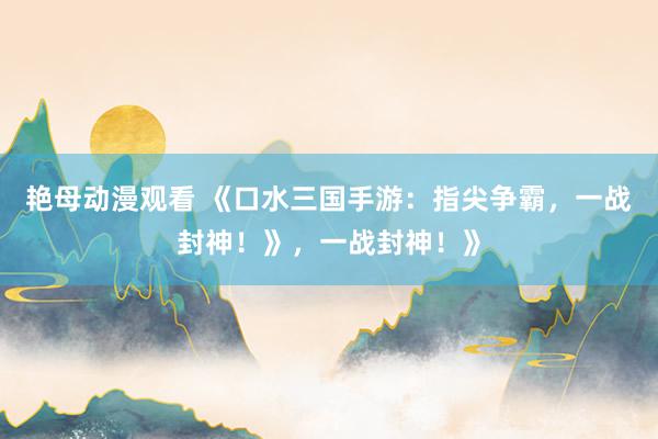艳母动漫观看 《口水三国手游：指尖争霸，一战封神！》，一战封神！》