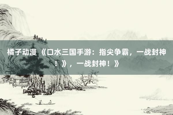 橘子动漫 《口水三国手游：指尖争霸，一战封神！》，一战封神！》