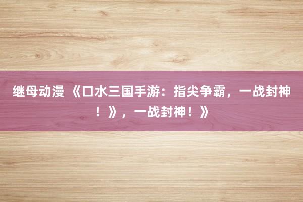 继母动漫 《口水三国手游：指尖争霸，一战封神！》，一战封神！》