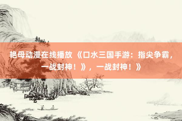 艳母动漫在线播放 《口水三国手游：指尖争霸，一战封神！》，一战封神！》