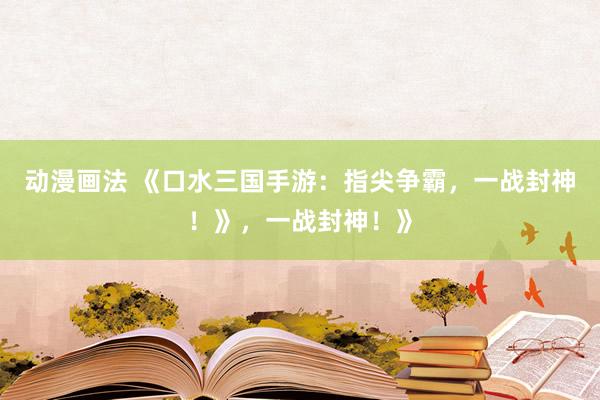 动漫画法 《口水三国手游：指尖争霸，一战封神！》，一战封神！》