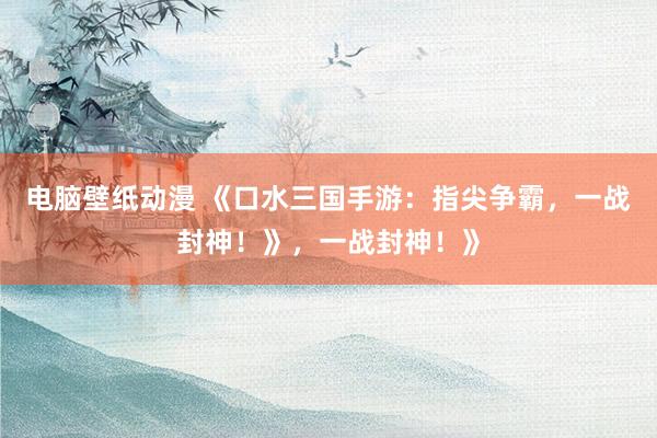 电脑壁纸动漫 《口水三国手游：指尖争霸，一战封神！》，一战封神！》