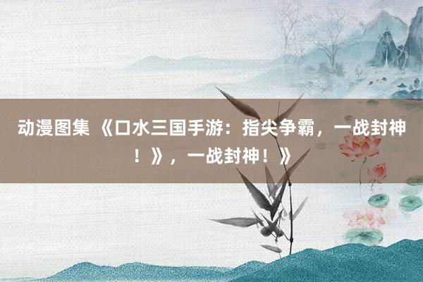 动漫图集 《口水三国手游：指尖争霸，一战封神！》，一战封神！》