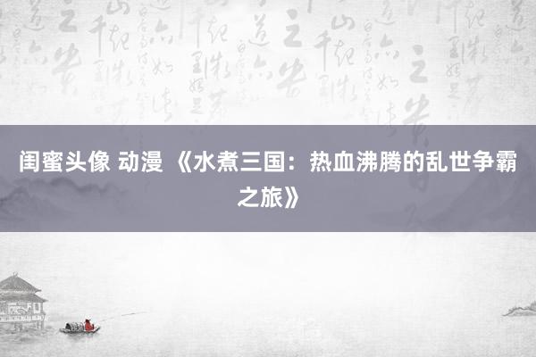 闺蜜头像 动漫 《水煮三国：热血沸腾的乱世争霸之旅》