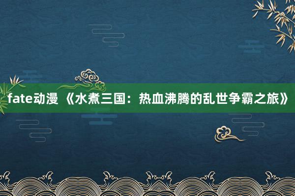 fate动漫 《水煮三国：热血沸腾的乱世争霸之旅》