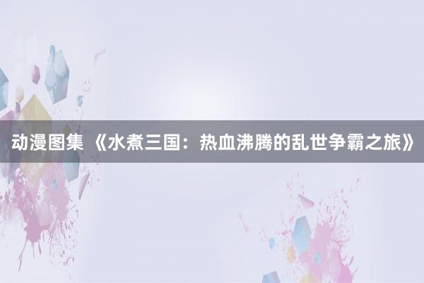 动漫图集 《水煮三国：热血沸腾的乱世争霸之旅》