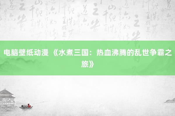 电脑壁纸动漫 《水煮三国：热血沸腾的乱世争霸之旅》