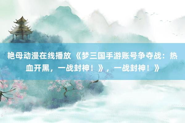 艳母动漫在线播放 《梦三国手游账号争夺战：热血开黑，一战封神！》，一战封神！》