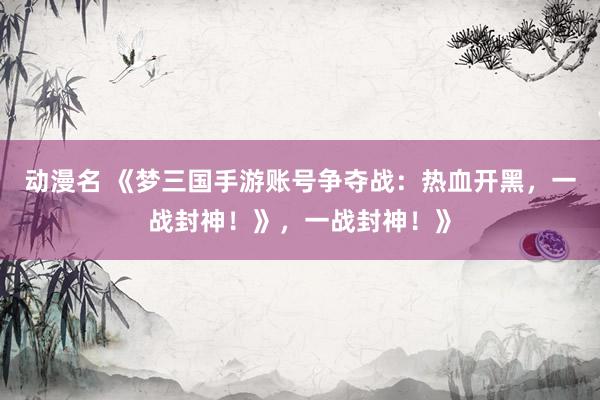 动漫名 《梦三国手游账号争夺战：热血开黑，一战封神！》，一战封神！》