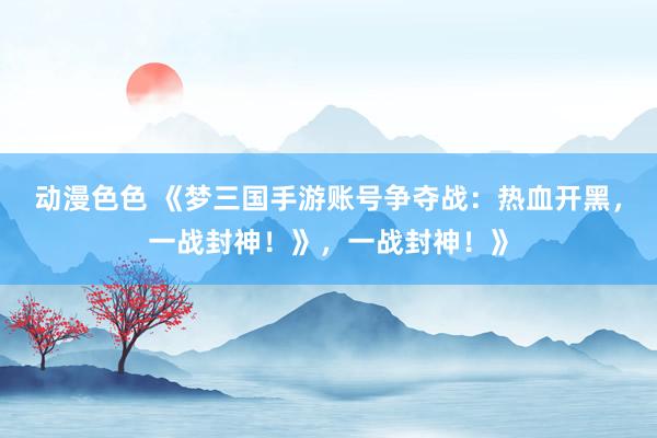动漫色色 《梦三国手游账号争夺战：热血开黑，一战封神！》，一战封神！》