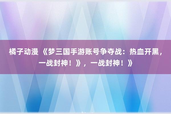 橘子动漫 《梦三国手游账号争夺战：热血开黑，一战封神！》，一战封神！》