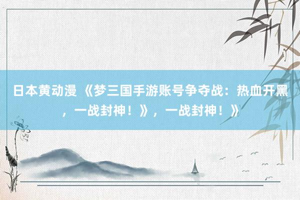 日本黄动漫 《梦三国手游账号争夺战：热血开黑，一战封神！》，一战封神！》