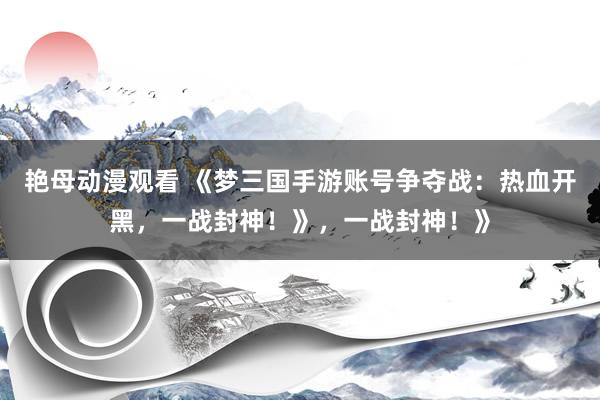 艳母动漫观看 《梦三国手游账号争夺战：热血开黑，一战封神！》，一战封神！》
