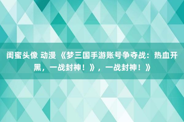 闺蜜头像 动漫 《梦三国手游账号争夺战：热血开黑，一战封神！》，一战封神！》