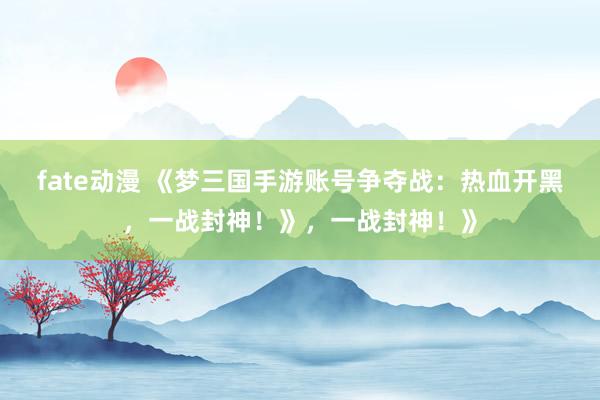 fate动漫 《梦三国手游账号争夺战：热血开黑，一战封神！》，一战封神！》